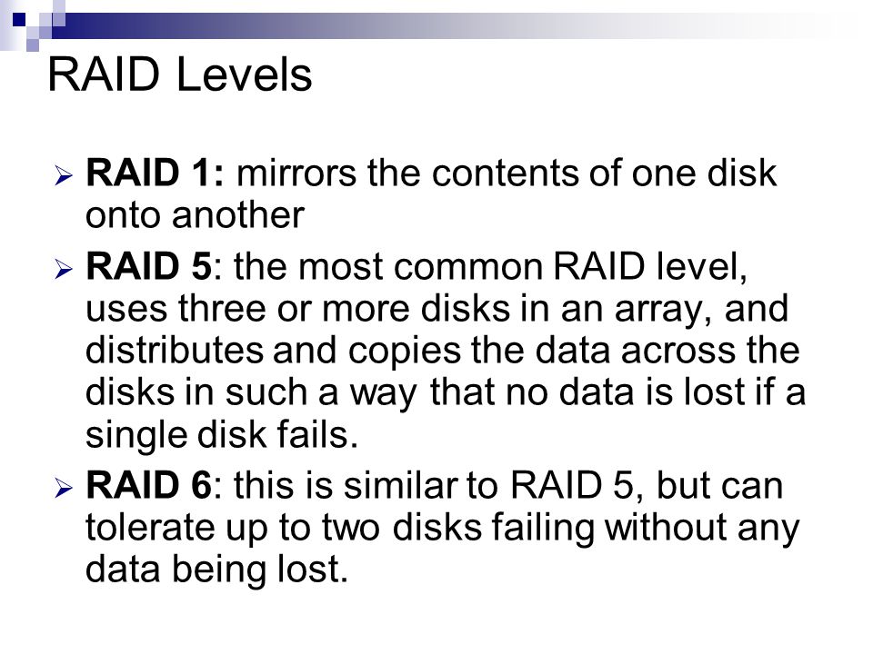 RAID Levels  RAID 1: mirrors the contents of one disk onto another  RAID 5: the most common RAID level, uses three or more disks in an array, and distributes and copies the data across the disks in such a way that no data is lost if a single disk fails.