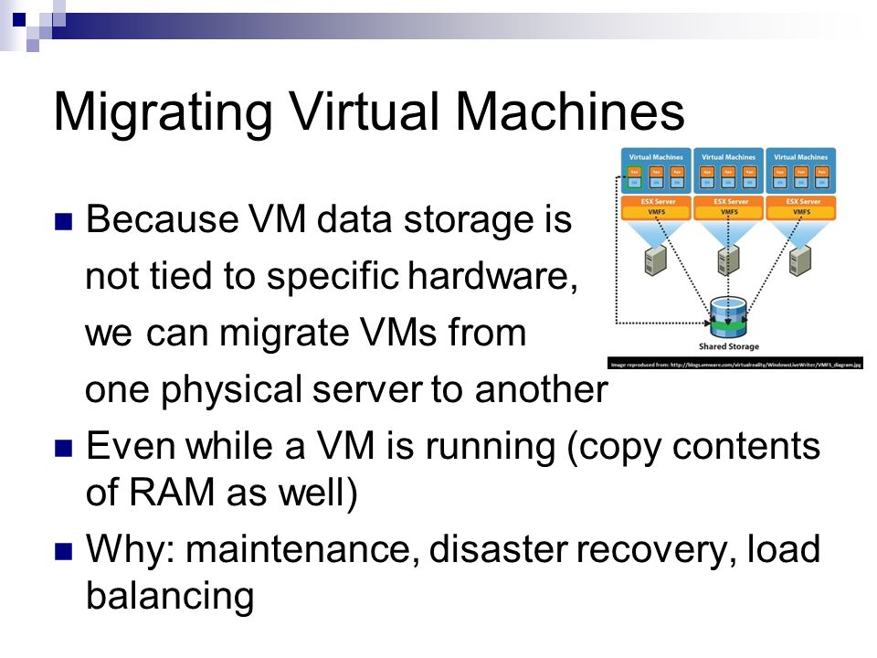 Migrating Virtual Machines Because VM data storage is not tied to specific hardware, we can migrate VMs from one physical server to another Even while a VM is running (copy contents of RAM as well) Why: maintenance, disaster recovery, load balancing