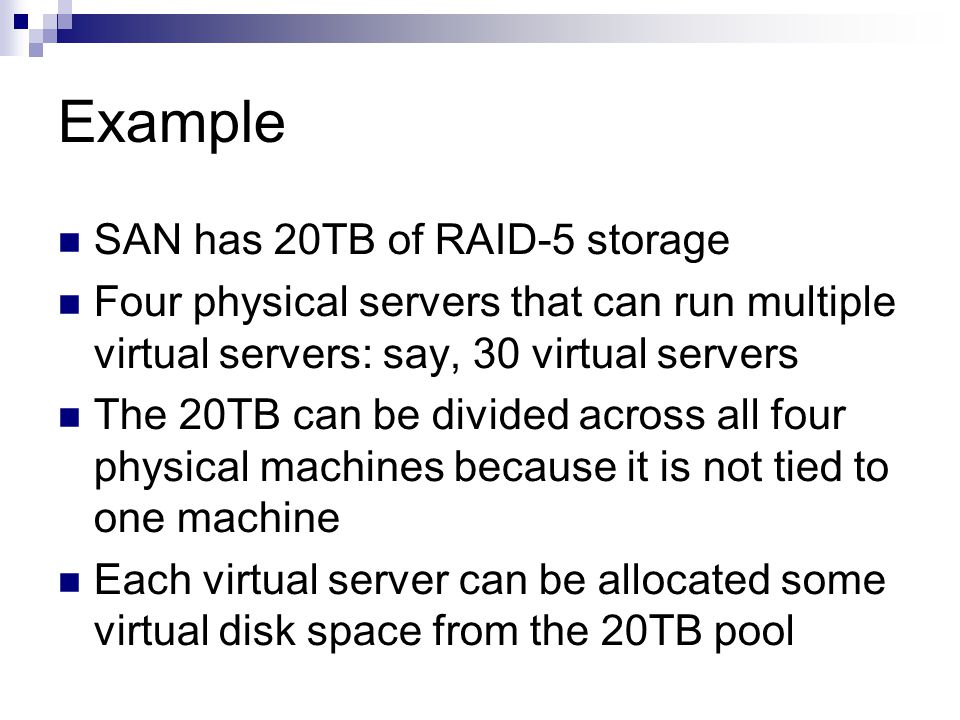 Example SAN has 20TB of RAID-5 storage Four physical servers that can run multiple virtual servers: say, 30 virtual servers The 20TB can be divided across all four physical machines because it is not tied to one machine Each virtual server can be allocated some virtual disk space from the 20TB pool
