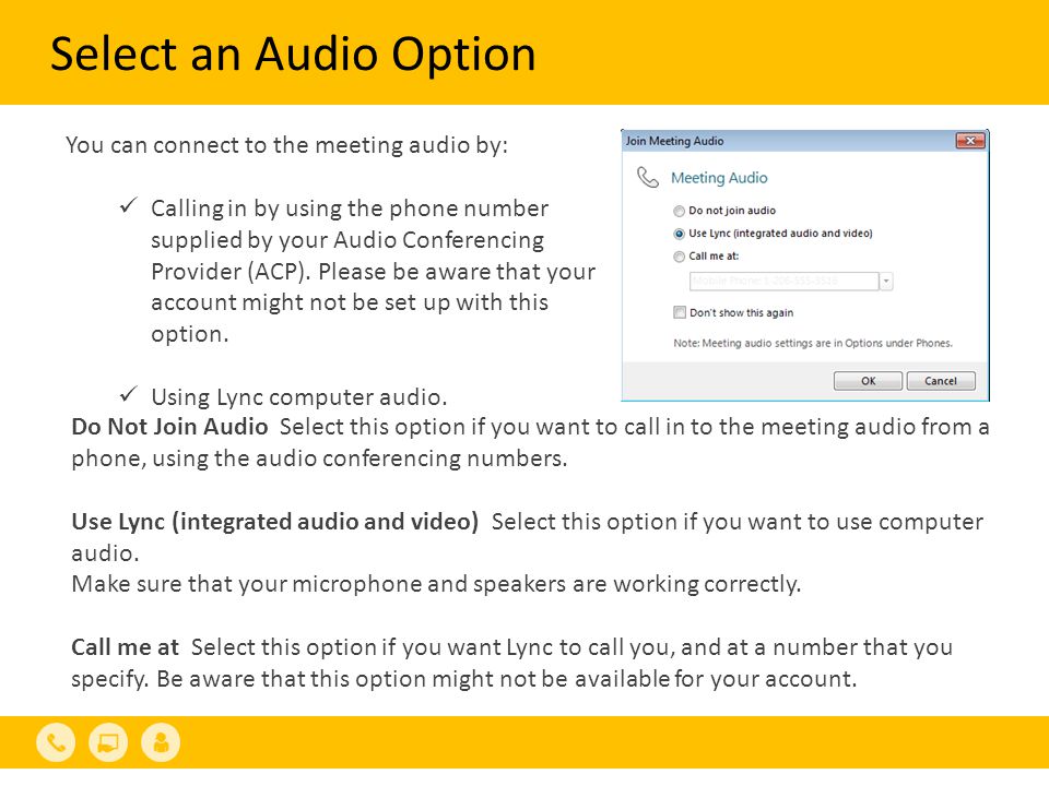 Select an Audio Option You can connect to the meeting audio by: Calling in by using the phone number supplied by your Audio Conferencing Provider (ACP).