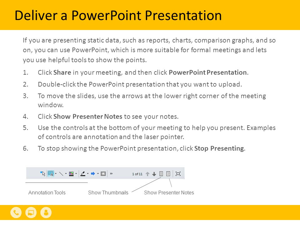 Deliver a PowerPoint Presentation If you are presenting static data, such as reports, charts, comparison graphs, and so on, you can use PowerPoint, which is more suitable for formal meetings and lets you use helpful tools to show the points.