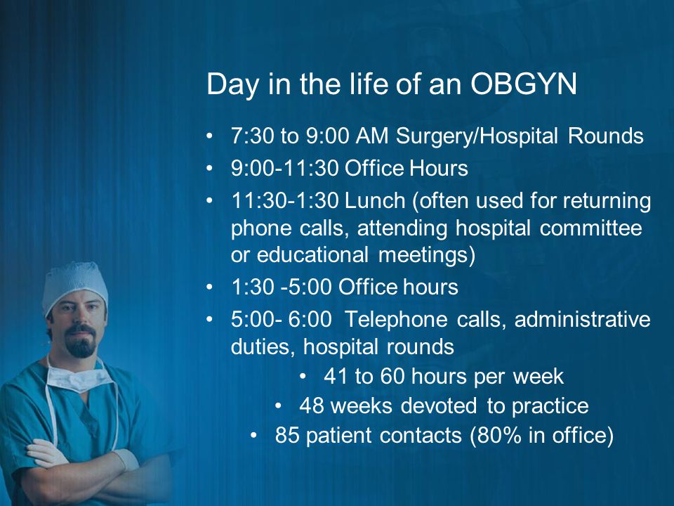 Day in the life of an OBGYN 7:30 to 9:00 AM Surgery/Hospital Rounds 9:00-11:30 Office Hours 11:30-1:30 Lunch (often used for returning phone calls, attending hospital committee or educational meetings) 1:30 -5:00 Office hours 5:00- 6:00 Telephone calls, administrative duties, hospital rounds 41 to 60 hours per week 48 weeks devoted to practice 85 patient contacts (80% in office)