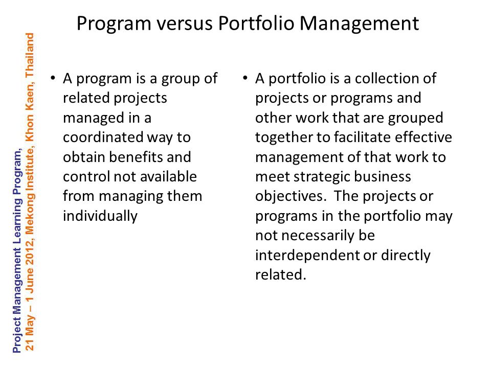 Program versus Portfolio Management A program is a group of related projects managed in a coordinated way to obtain benefits and control not available from managing them individually A portfolio is a collection of projects or programs and other work that are grouped together to facilitate effective management of that work to meet strategic business objectives.