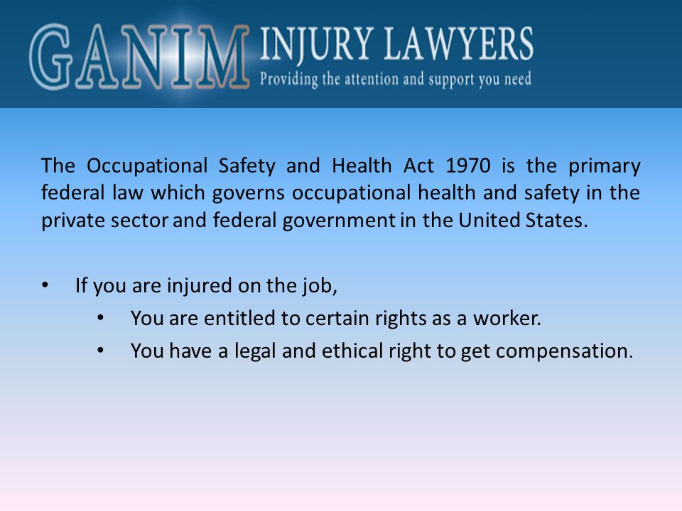 The Occupational Safety and Health Act 1970 is the primary federal law which governs occupational health and safety in the private sector and federal government in the United States.
