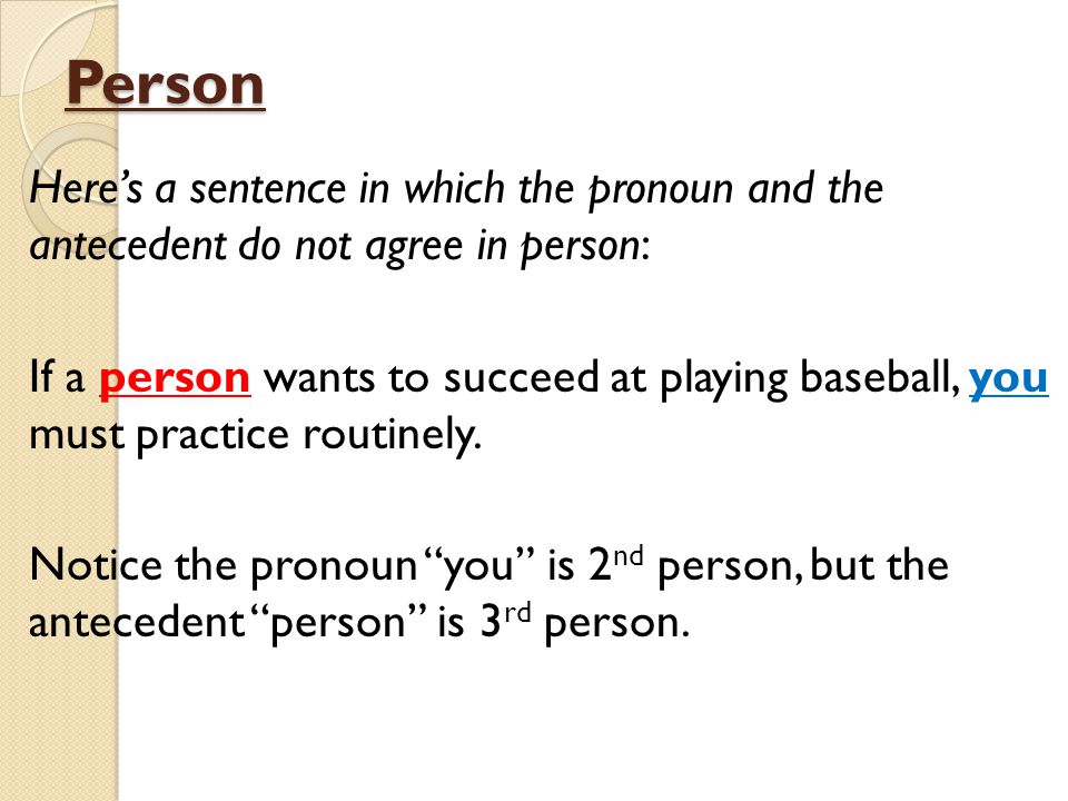Person Here’s a sentence in which the pronoun and the antecedent do not agree in person: If a person wants to succeed at playing baseball, you must practice routinely.