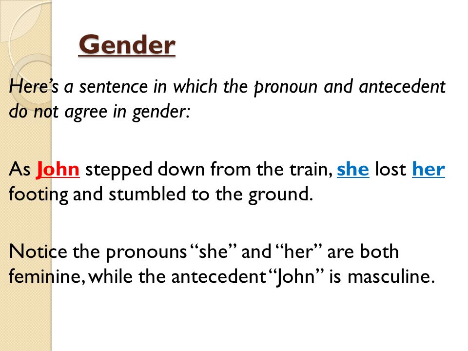 Gender Here’s a sentence in which the pronoun and antecedent do not agree in gender: As John stepped down from the train, she lost her footing and stumbled to the ground.