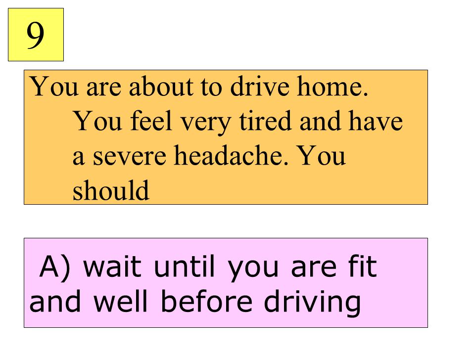 You are about to drive home. You feel very tired and have a severe headache.