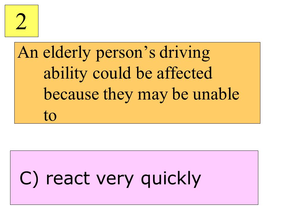 An elderly person’s driving ability could be affected because they may be unable to 2 C) react very quickly