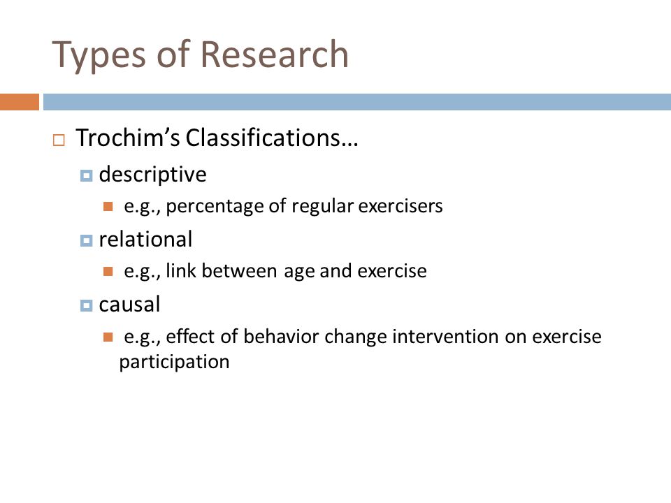 Types of Research  Trochim’s Classifications…  descriptive e.g., percentage of regular exercisers  relational e.g., link between age and exercise  causal e.g., effect of behavior change intervention on exercise participation