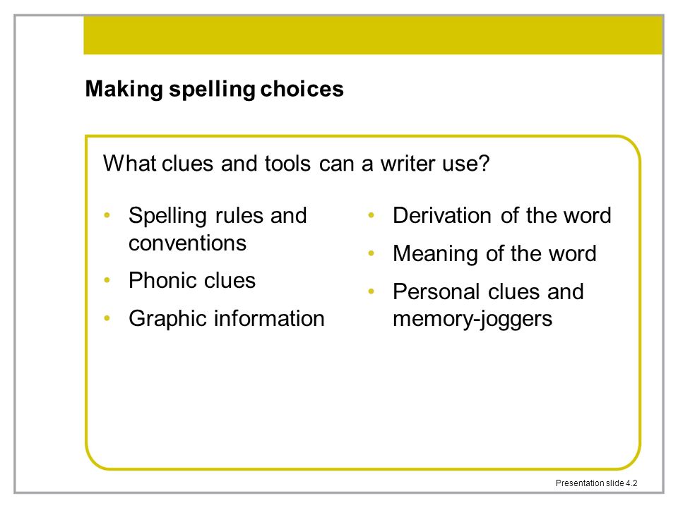 Presentation slide 4.2 Making spelling choices Spelling rules and conventions Phonic clues Graphic information Derivation of the word Meaning of the word Personal clues and memory-joggers What clues and tools can a writer use
