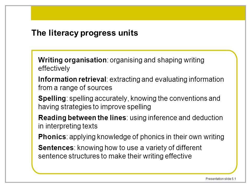Presentation slide 5.1 The literacy progress units Writing organisation: organising and shaping writing effectively Information retrieval: extracting and evaluating information from a range of sources Spelling: spelling accurately, knowing the conventions and having strategies to improve spelling Reading between the lines: using inference and deduction in interpreting texts Phonics: applying knowledge of phonics in their own writing Sentences: knowing how to use a variety of different sentence structures to make their writing effective