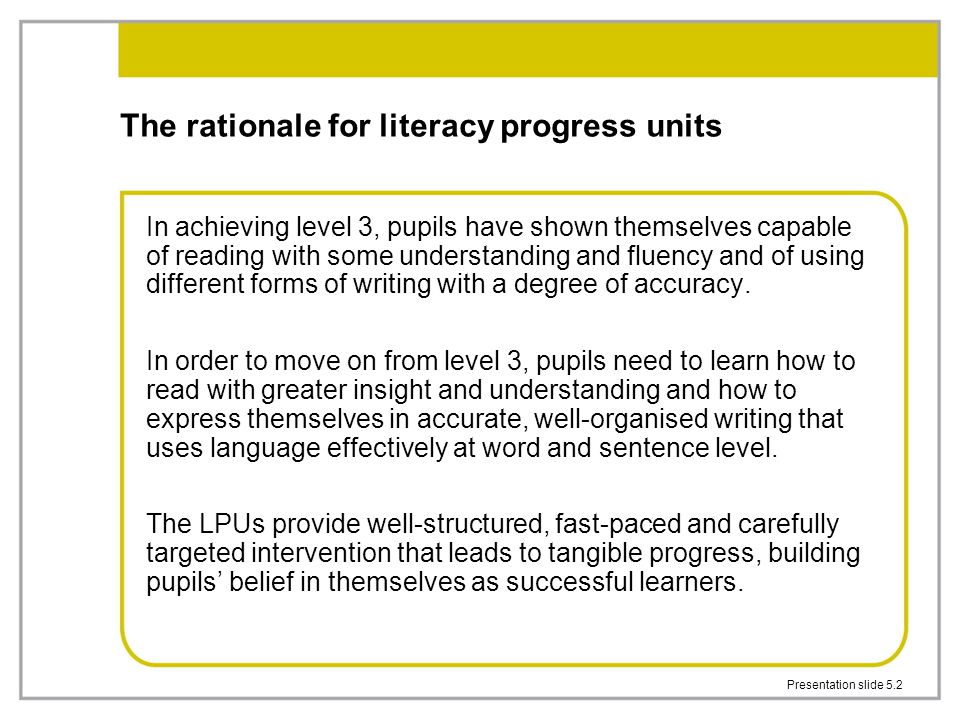Presentation slide 5.2 The rationale for literacy progress units In achieving level 3, pupils have shown themselves capable of reading with some understanding and fluency and of using different forms of writing with a degree of accuracy.