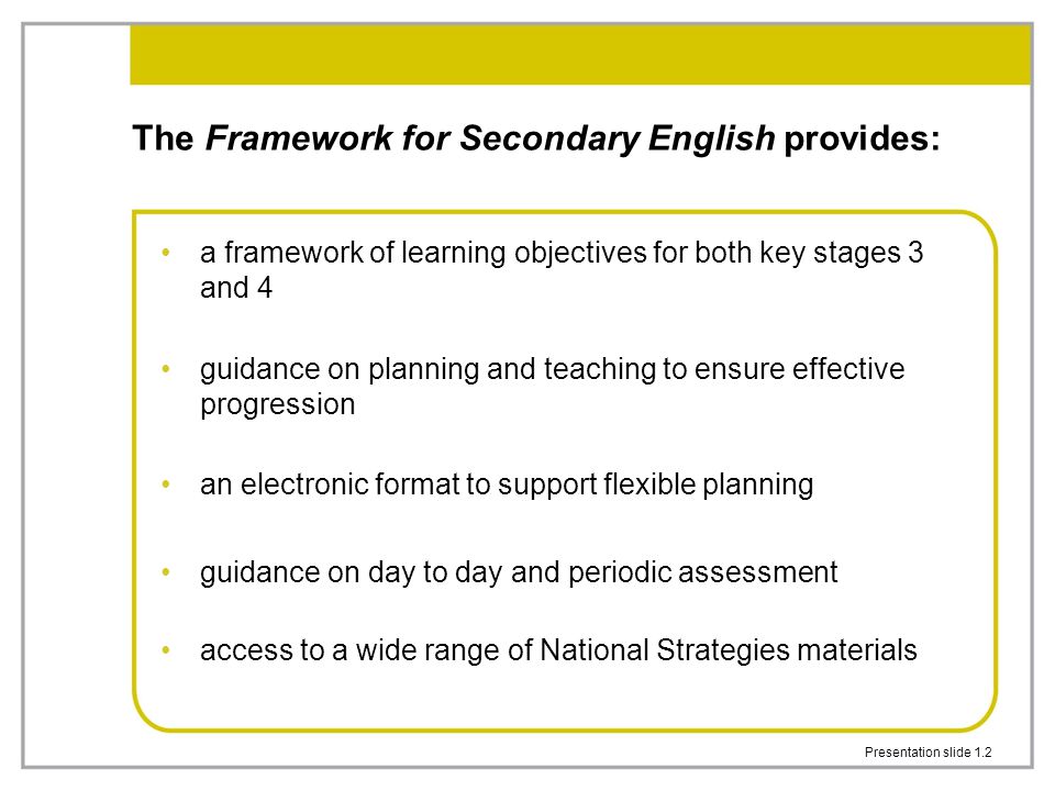 Presentation slide 1.2 The Framework for Secondary English provides: a framework of learning objectives for both key stages 3 and 4 guidance on planning and teaching to ensure effective progression an electronic format to support flexible planning guidance on day to day and periodic assessment access to a wide range of National Strategies materials