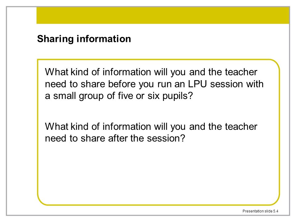 Presentation slide 5.4 Sharing information What kind of information will you and the teacher need to share before you run an LPU session with a small group of five or six pupils.