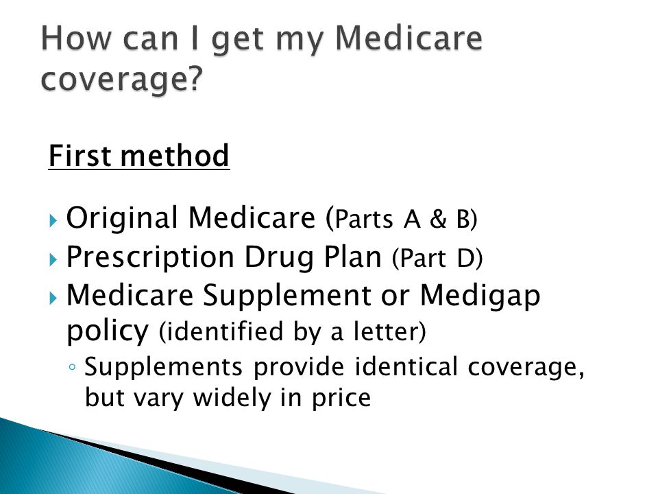 First method  Original Medicare ( Parts A & B)  Prescription Drug Plan (Part D)  Medicare Supplement or Medigap policy (identified by a letter) ◦ Supplements provide identical coverage, but vary widely in price