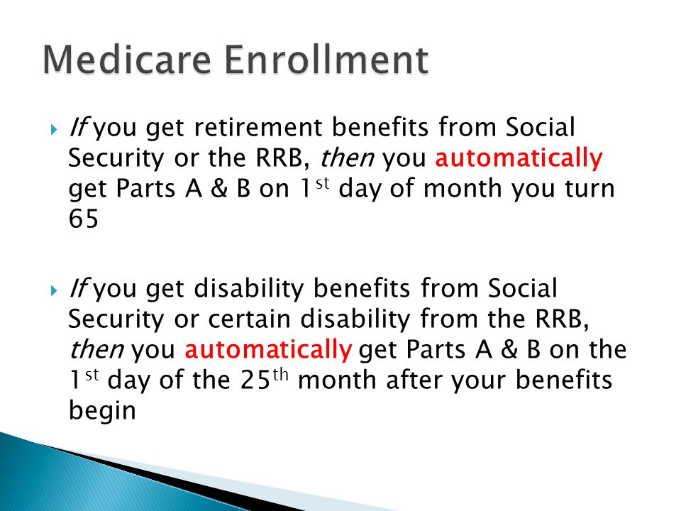  If you get retirement benefits from Social Security or the RRB, then you automatically get Parts A & B on 1 st day of month you turn 65  If you get disability benefits from Social Security or certain disability from the RRB, then you automatically get Parts A & B on the 1 st day of the 25 th month after your benefits begin