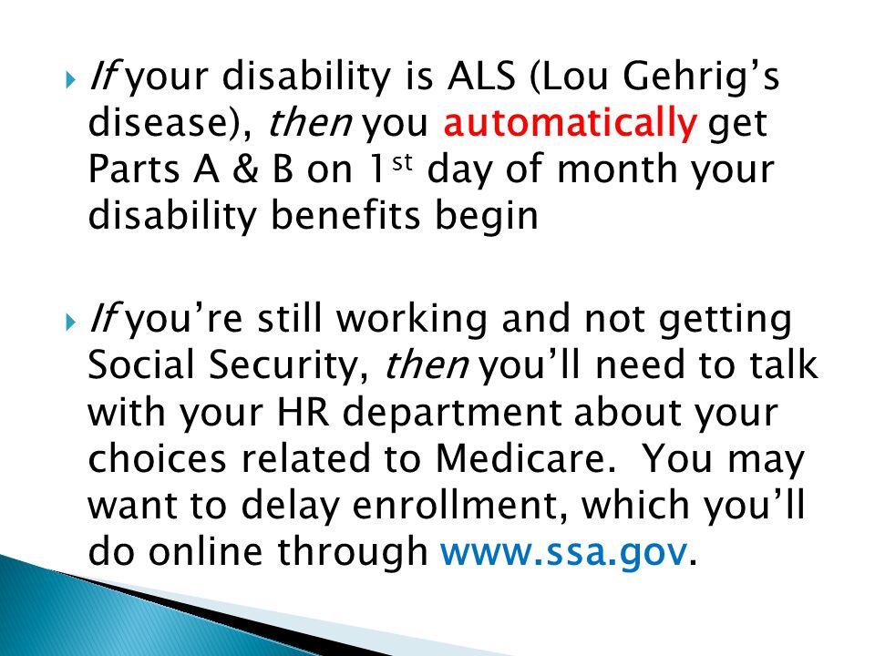  If your disability is ALS (Lou Gehrig’s disease), then you automatically get Parts A & B on 1 st day of month your disability benefits begin  If you’re still working and not getting Social Security, then you’ll need to talk with your HR department about your choices related to Medicare.