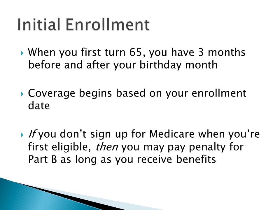  When you first turn 65, you have 3 months before and after your birthday month  Coverage begins based on your enrollment date  If you don’t sign up for Medicare when you’re first eligible, then you may pay penalty for Part B as long as you receive benefits