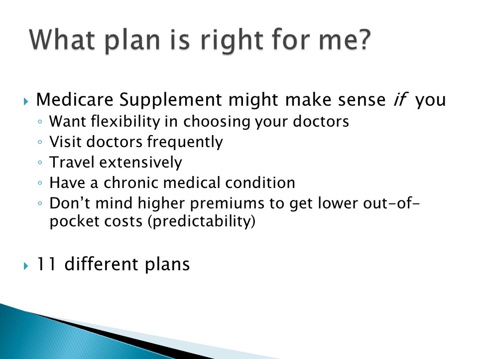  Medicare Supplement might make sense if you ◦ Want flexibility in choosing your doctors ◦ Visit doctors frequently ◦ Travel extensively ◦ Have a chronic medical condition ◦ Don’t mind higher premiums to get lower out-of- pocket costs (predictability)  11 different plans