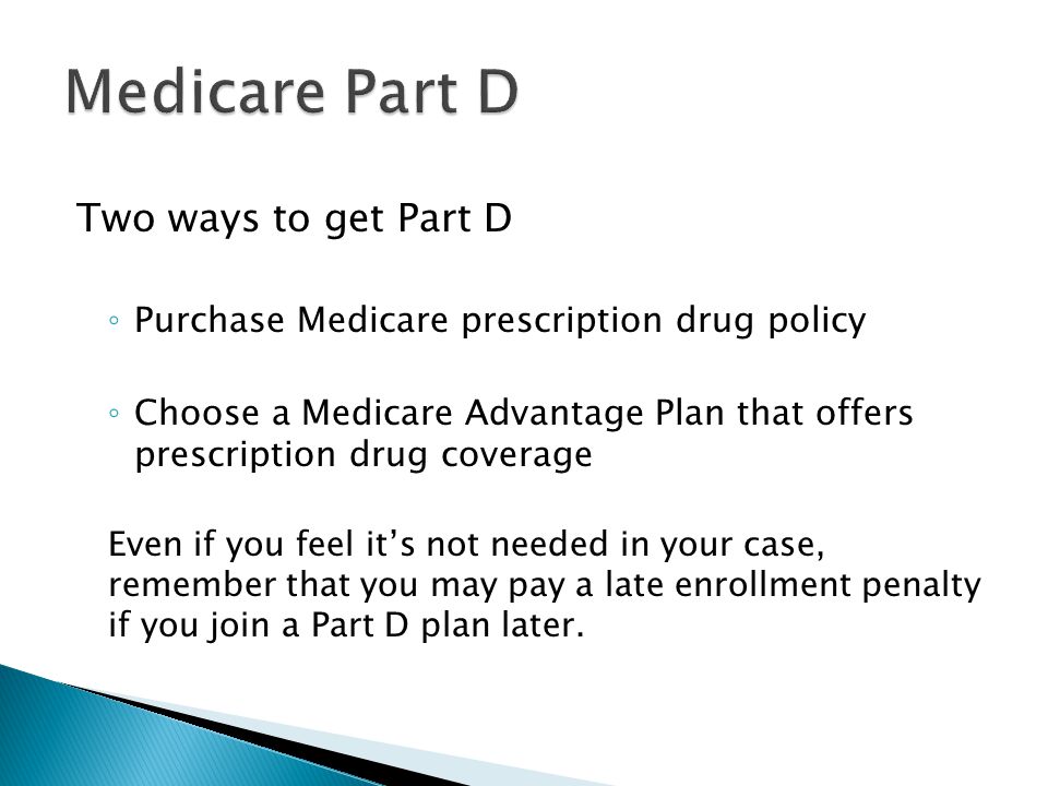 Two ways to get Part D ◦ Purchase Medicare prescription drug policy ◦ Choose a Medicare Advantage Plan that offers prescription drug coverage Even if you feel it’s not needed in your case, remember that you may pay a late enrollment penalty if you join a Part D plan later.