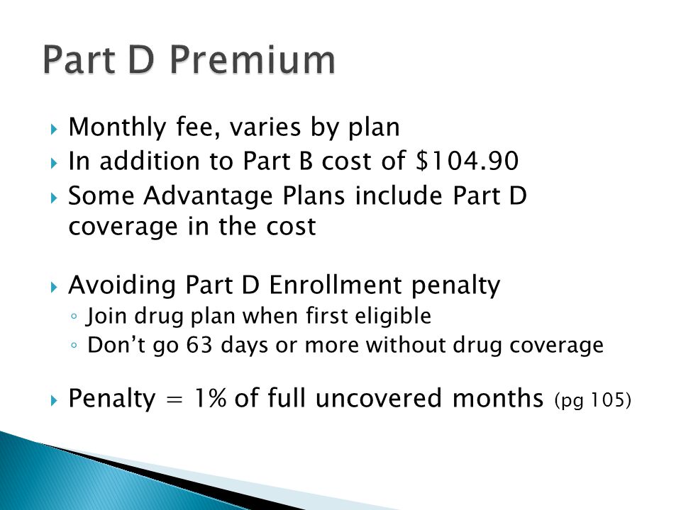  Monthly fee, varies by plan  In addition to Part B cost of $  Some Advantage Plans include Part D coverage in the cost  Avoiding Part D Enrollment penalty ◦ Join drug plan when first eligible ◦ Don’t go 63 days or more without drug coverage  Penalty = 1% of full uncovered months (pg 105)