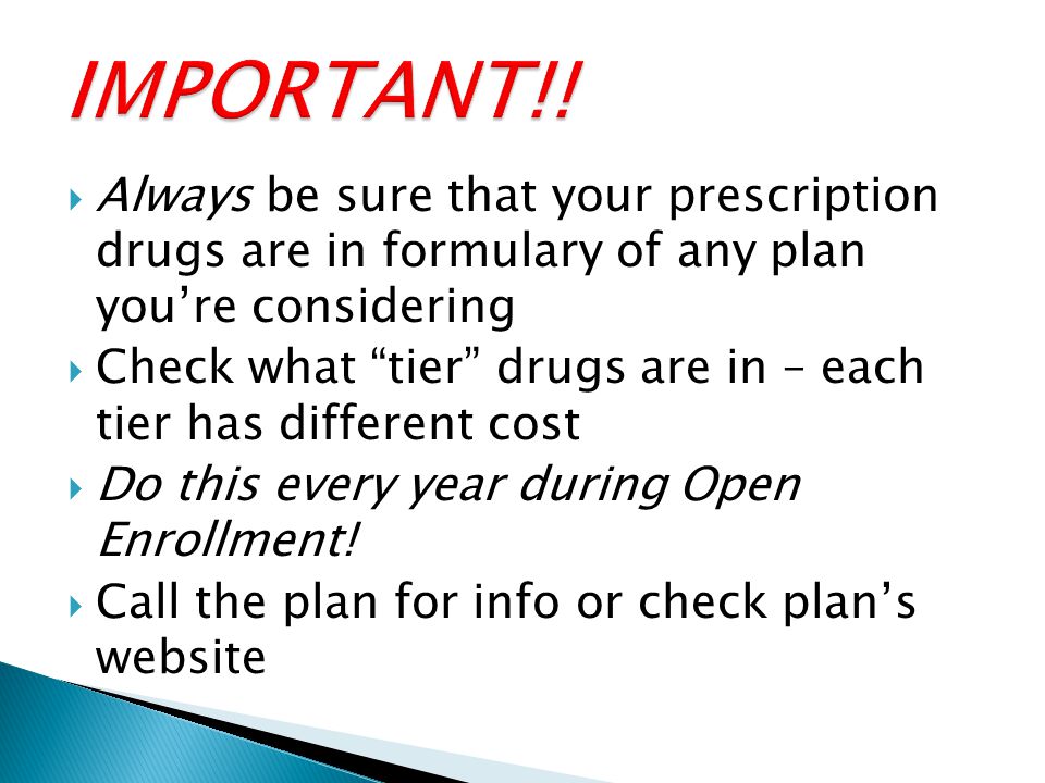  Always be sure that your prescription drugs are in formulary of any plan you’re considering  Check what tier drugs are in – each tier has different cost  Do this every year during Open Enrollment.