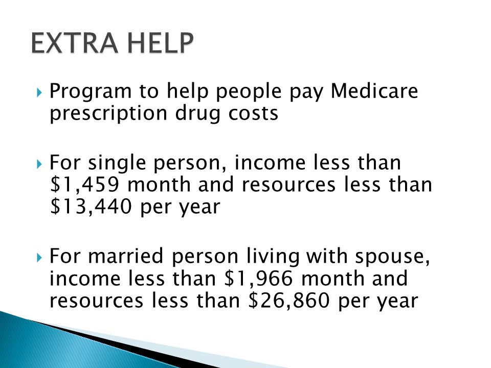  Program to help people pay Medicare prescription drug costs  For single person, income less than $1,459 month and resources less than $13,440 per year  For married person living with spouse, income less than $1,966 month and resources less than $26,860 per year