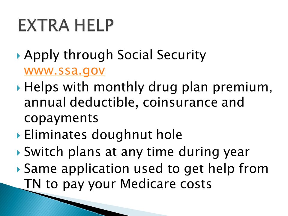  Apply through Social Security      Helps with monthly drug plan premium, annual deductible, coinsurance and copayments  Eliminates doughnut hole  Switch plans at any time during year  Same application used to get help from TN to pay your Medicare costs