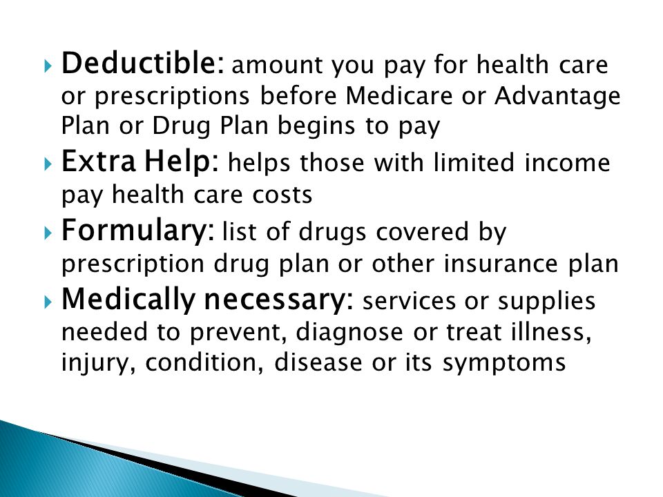  Deductible: amount you pay for health care or prescriptions before Medicare or Advantage Plan or Drug Plan begins to pay  Extra Help: helps those with limited income pay health care costs  Formulary: list of drugs covered by prescription drug plan or other insurance plan  Medically necessary: services or supplies needed to prevent, diagnose or treat illness, injury, condition, disease or its symptoms