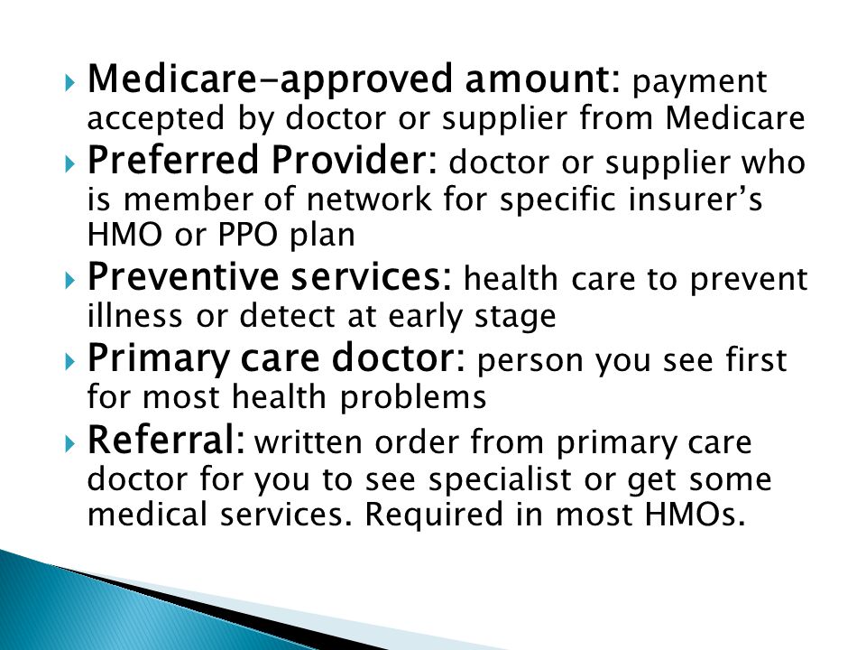  Medicare-approved amount: payment accepted by doctor or supplier from Medicare  Preferred Provider: doctor or supplier who is member of network for specific insurer’s HMO or PPO plan  Preventive services: health care to prevent illness or detect at early stage  Primary care doctor: person you see first for most health problems  Referral: written order from primary care doctor for you to see specialist or get some medical services.