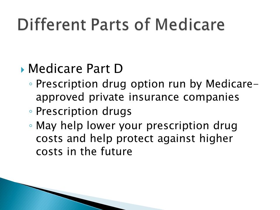  Medicare Part D ◦ Prescription drug option run by Medicare- approved private insurance companies ◦ Prescription drugs ◦ May help lower your prescription drug costs and help protect against higher costs in the future