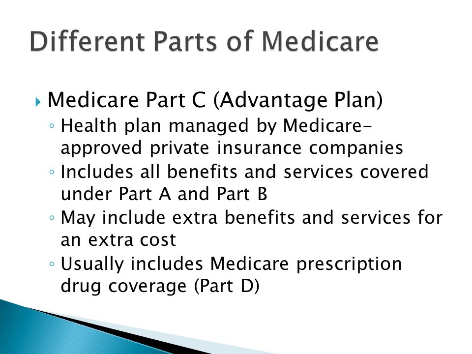 Medicare Part C (Advantage Plan) ◦ Health plan managed by Medicare- approved private insurance companies ◦ Includes all benefits and services covered under Part A and Part B ◦ May include extra benefits and services for an extra cost ◦ Usually includes Medicare prescription drug coverage (Part D)