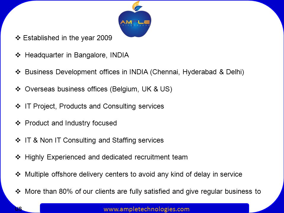  Established in the year 2009  Headquarter in Bangalore, INDIA  Business Development offices in INDIA (Chennai, Hyderabad & Delhi)  Overseas business offices (Belgium, UK & US)  IT Project, Products and Consulting services  Product and Industry focused  IT & Non IT Consulting and Staffing services  Highly Experienced and dedicated recruitment team  Multiple offshore delivery centers to avoid any kind of delay in service  More than 80% of our clients are fully satisfied and give regular business to us