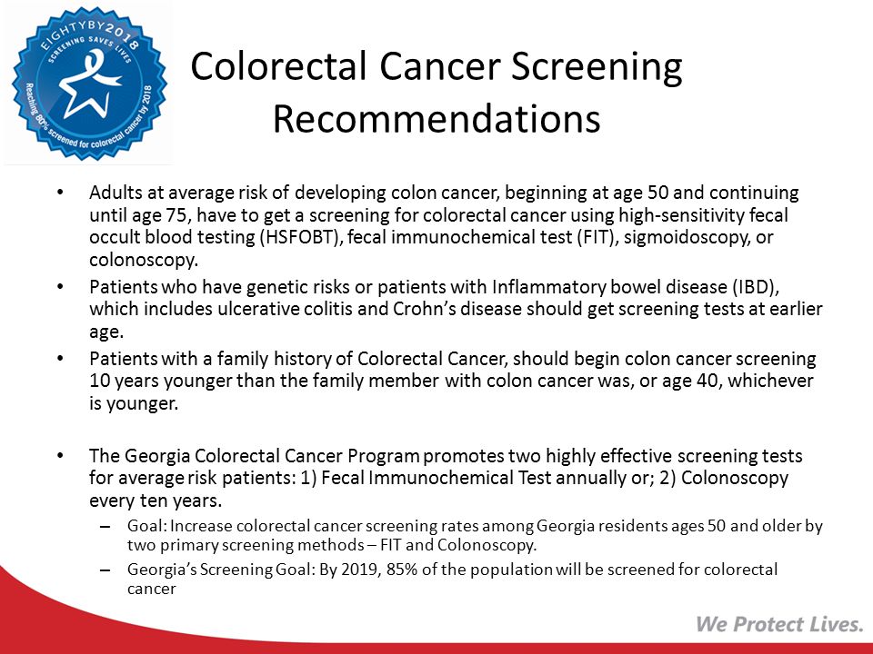 Colorectal Cancer Screening Recommendations Adults at average risk of developing colon cancer, beginning at age 50 and continuing until age 75, have to get a screening for colorectal cancer using high-sensitivity fecal occult blood testing (HSFOBT), fecal immunochemical test (FIT), sigmoidoscopy, or colonoscopy.