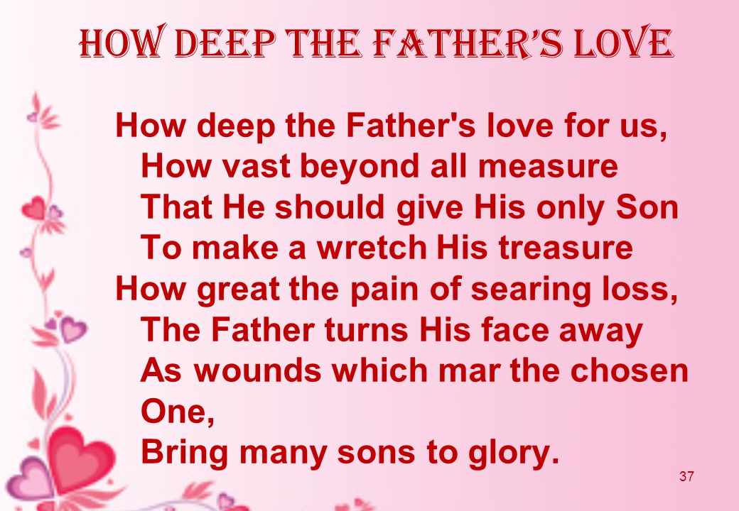 how deep the father’s love How deep the Father s love for us, How vast beyond all measure That He should give His only Son To make a wretch His treasure How great the pain of searing loss, The Father turns His face away As wounds which mar the chosen One, Bring many sons to glory.