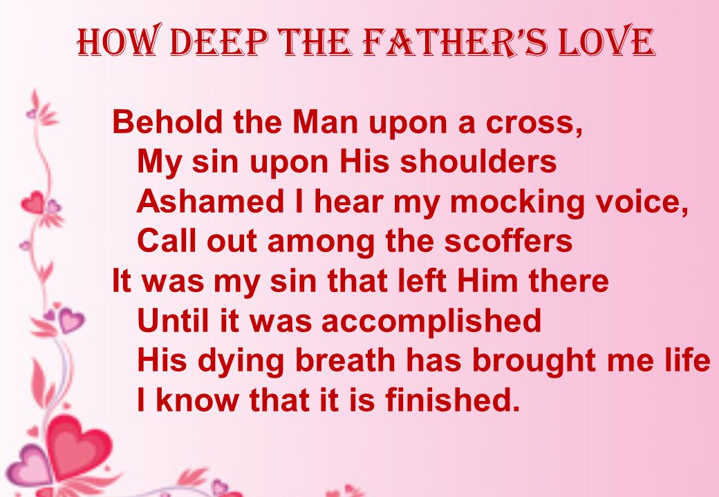 how deep the father’s love Behold the Man upon a cross, My sin upon His shoulders Ashamed I hear my mocking voice, Call out among the scoffers It was my sin that left Him there Until it was accomplished His dying breath has brought me life I know that it is finished.