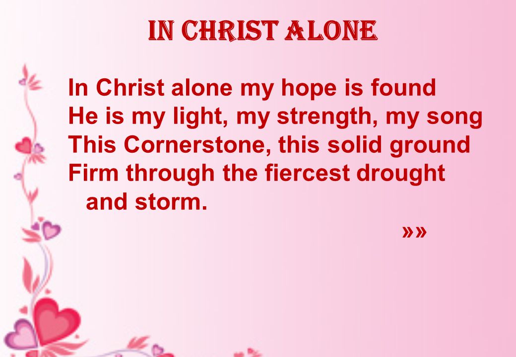In Christ alone In Christ alone my hope is found He is my light, my strength, my song This Cornerstone, this solid ground Firm through the fiercest drought and storm.