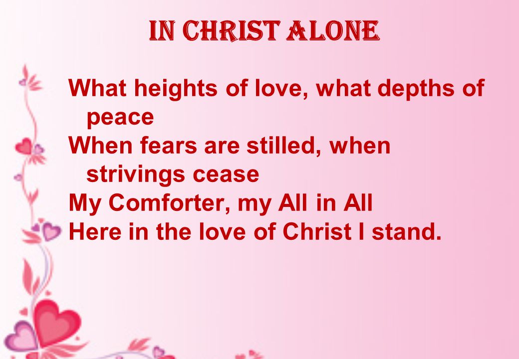 In Christ alone What heights of love, what depths of peace When fears are stilled, when strivings cease My Comforter, my All in All Here in the love of Christ I stand.