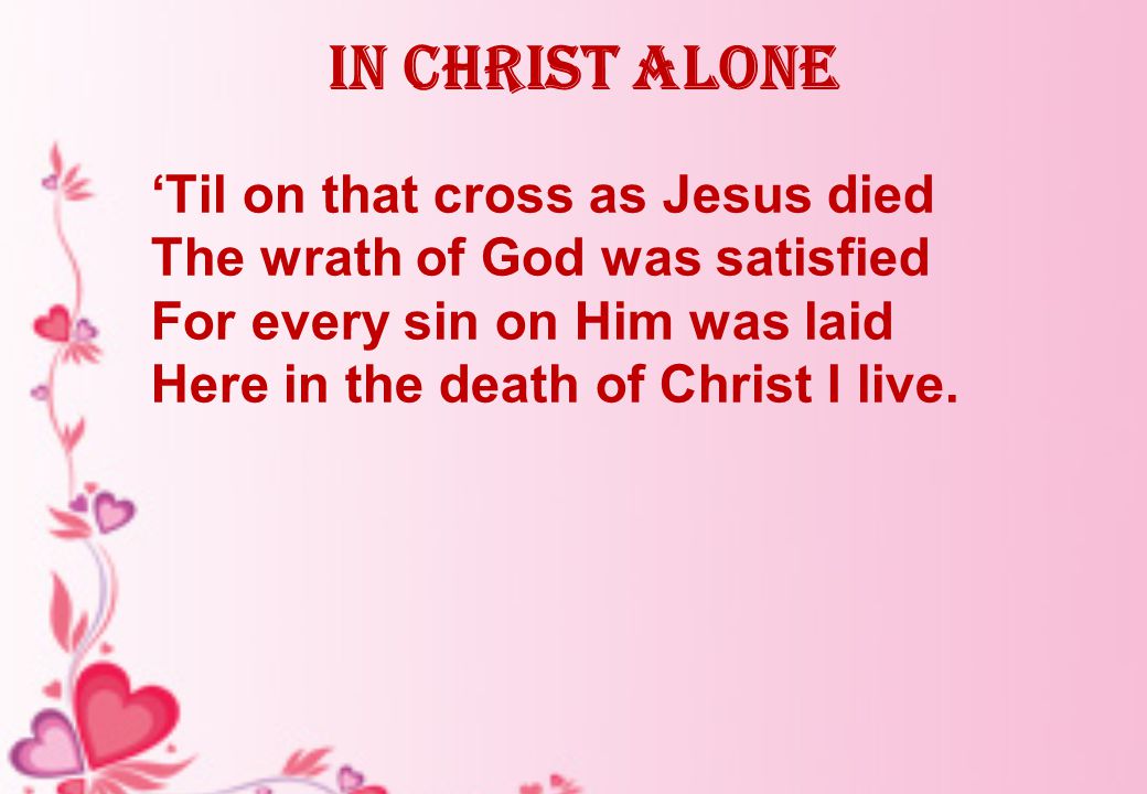 In Christ alone ‘Til on that cross as Jesus died The wrath of God was satisfied For every sin on Him was laid Here in the death of Christ I live.