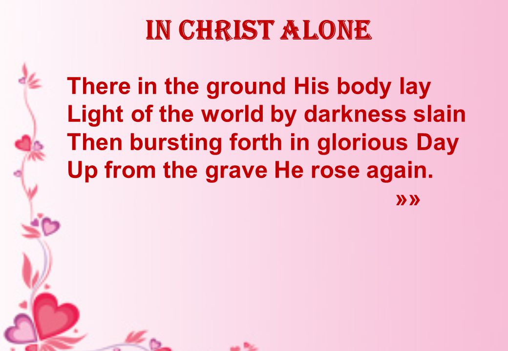In Christ alone There in the ground His body lay Light of the world by darkness slain Then bursting forth in glorious Day Up from the grave He rose again.