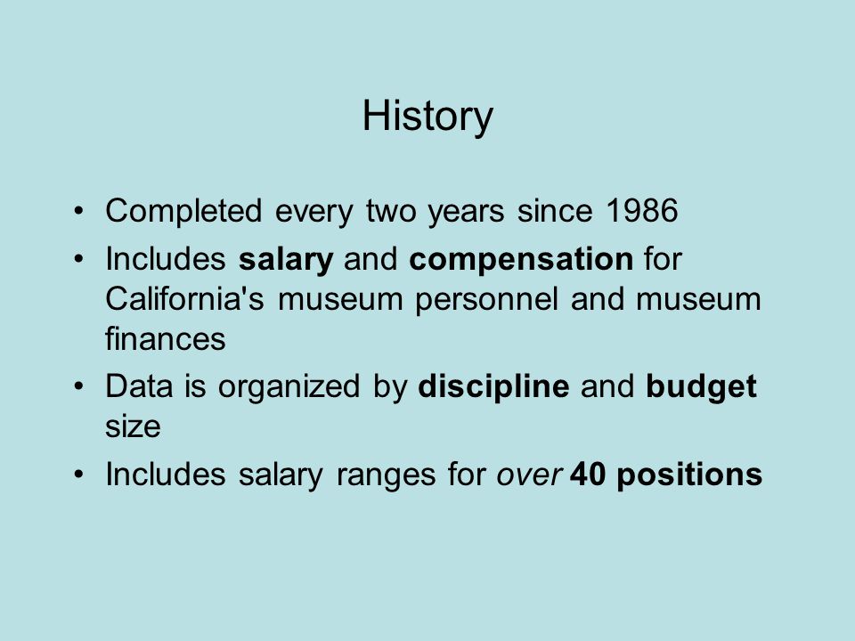 History Completed every two years since 1986 Includes salary and compensation for California s museum personnel and museum finances Data is organized by discipline and budget size Includes salary ranges for over 40 positions