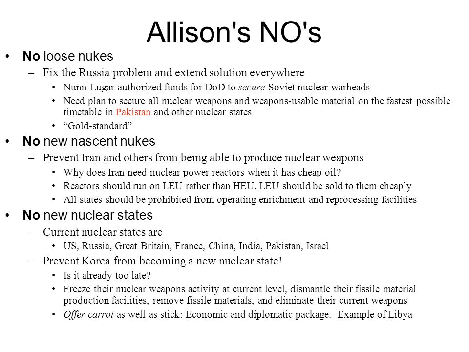 Allison s NO s No loose nukes –Fix the Russia problem and extend solution everywhere Nunn-Lugar authorized funds for DoD to secure Soviet nuclear warheads Need plan to secure all nuclear weapons and weapons-usable material on the fastest possible timetable in Pakistan and other nuclear states Gold-standard No new nascent nukes –Prevent Iran and others from being able to produce nuclear weapons Why does Iran need nuclear power reactors when it has cheap oil.