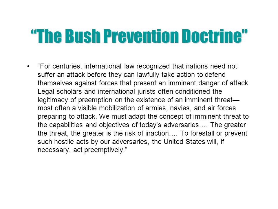 The Bush Prevention Doctrine For centuries, international law recognized that nations need not suffer an attack before they can lawfully take action to defend themselves against forces that present an imminent danger of attack.