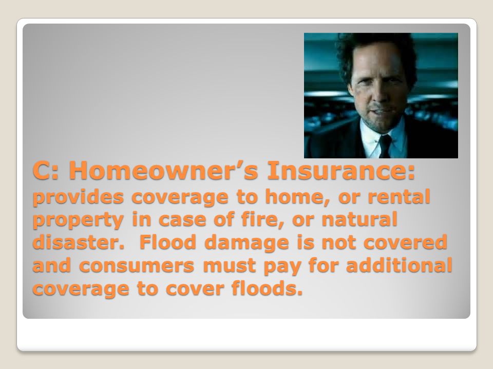 C: Homeowner’s Insurance: provides coverage to home, or rental property in case of fire, or natural disaster.