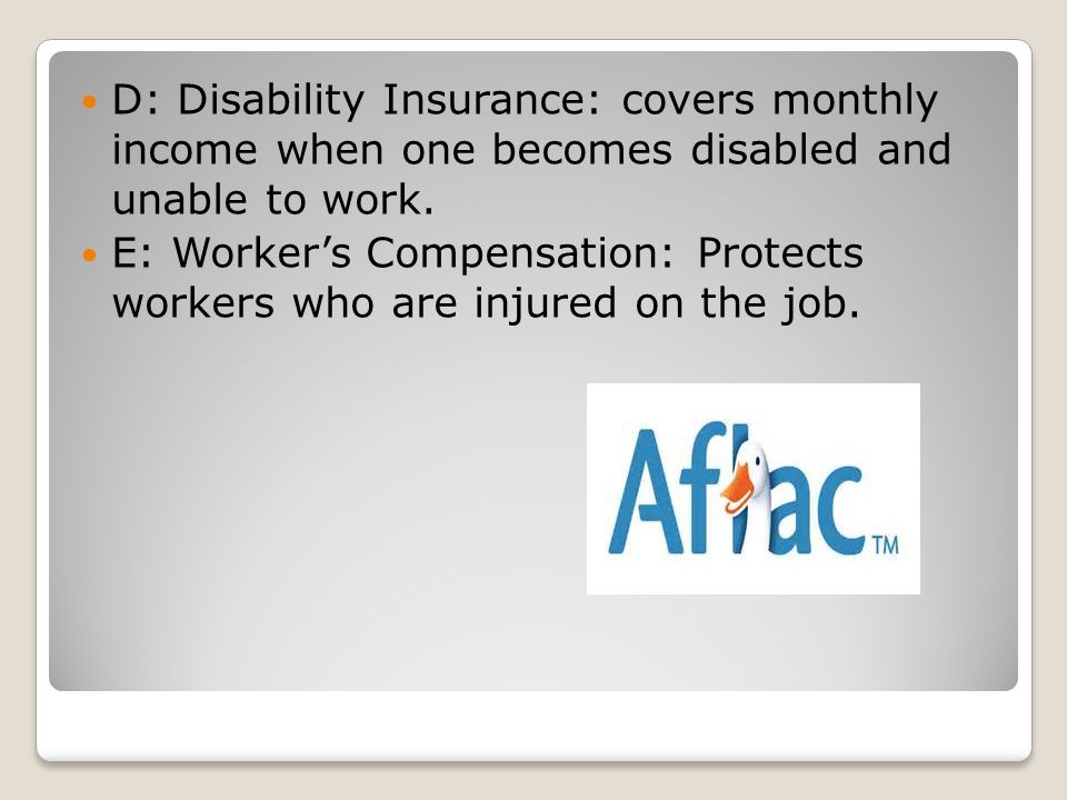 D: Disability Insurance: covers monthly income when one becomes disabled and unable to work.