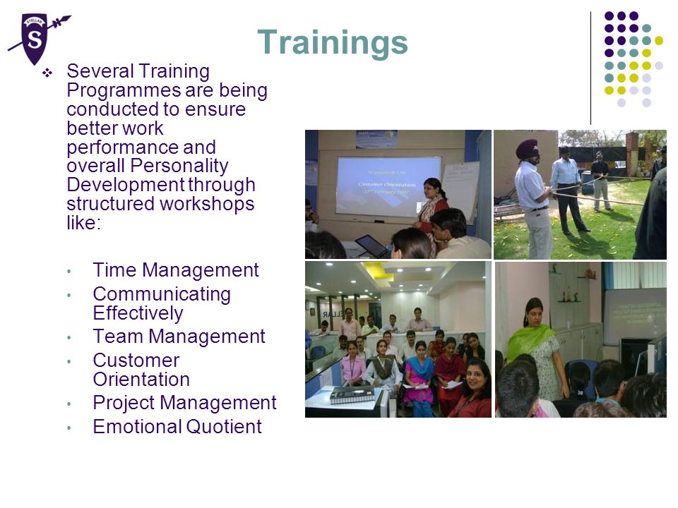 Trainings  Several Training Programmes are being conducted to ensure better work performance and overall Personality Development through structured workshops like: Time Management Communicating Effectively Team Management Customer Orientation Project Management Emotional Quotient