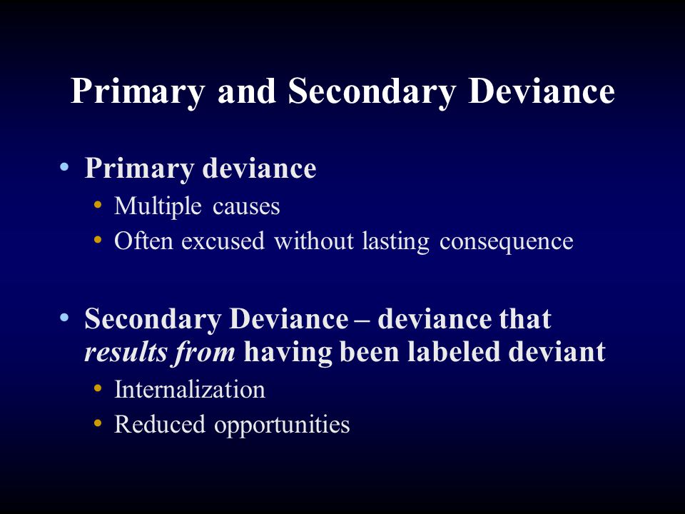 Primary and Secondary Deviance Primary deviance Multiple causes Often excused without lasting consequence Secondary Deviance – deviance that results from having been labeled deviant Internalization Reduced opportunities