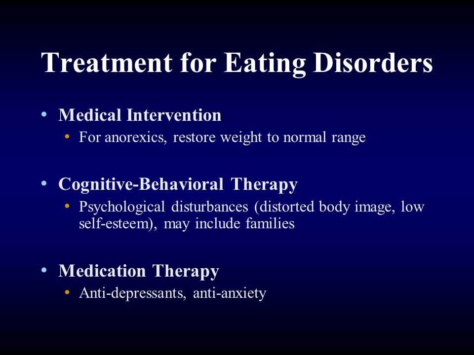 Treatment for Eating Disorders Medical Intervention For anorexics, restore weight to normal range Cognitive-Behavioral Therapy Psychological disturbances (distorted body image, low self-esteem), may include families Medication Therapy Anti-depressants, anti-anxiety