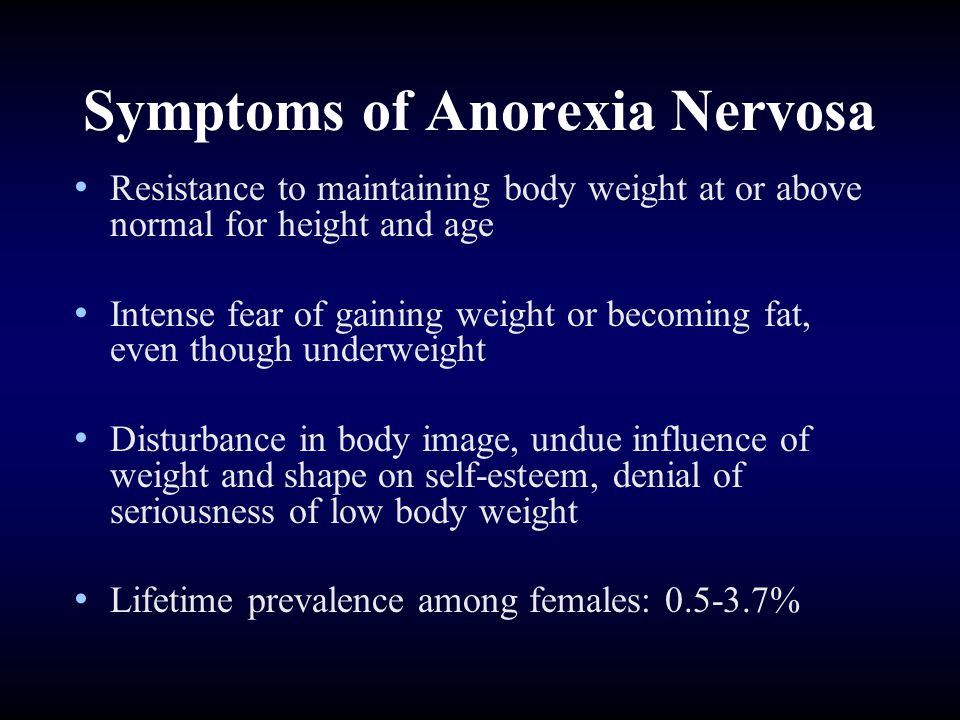Symptoms of Anorexia Nervosa Resistance to maintaining body weight at or above normal for height and age Intense fear of gaining weight or becoming fat, even though underweight Disturbance in body image, undue influence of weight and shape on self-esteem, denial of seriousness of low body weight Lifetime prevalence among females: %