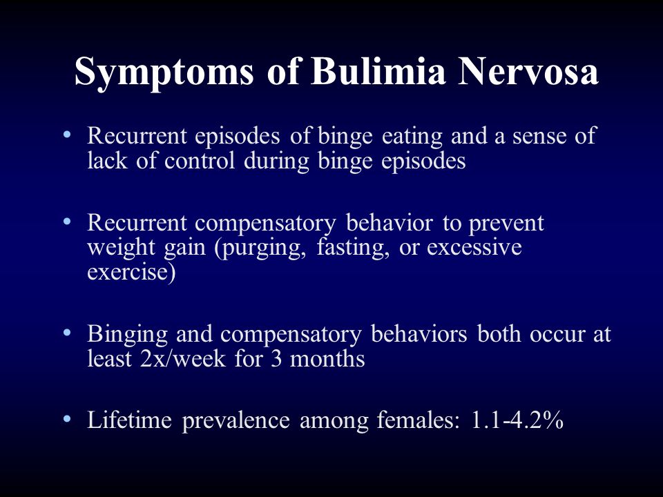 Symptoms of Bulimia Nervosa Recurrent episodes of binge eating and a sense of lack of control during binge episodes Recurrent compensatory behavior to prevent weight gain (purging, fasting, or excessive exercise) Binging and compensatory behaviors both occur at least 2x/week for 3 months Lifetime prevalence among females: %